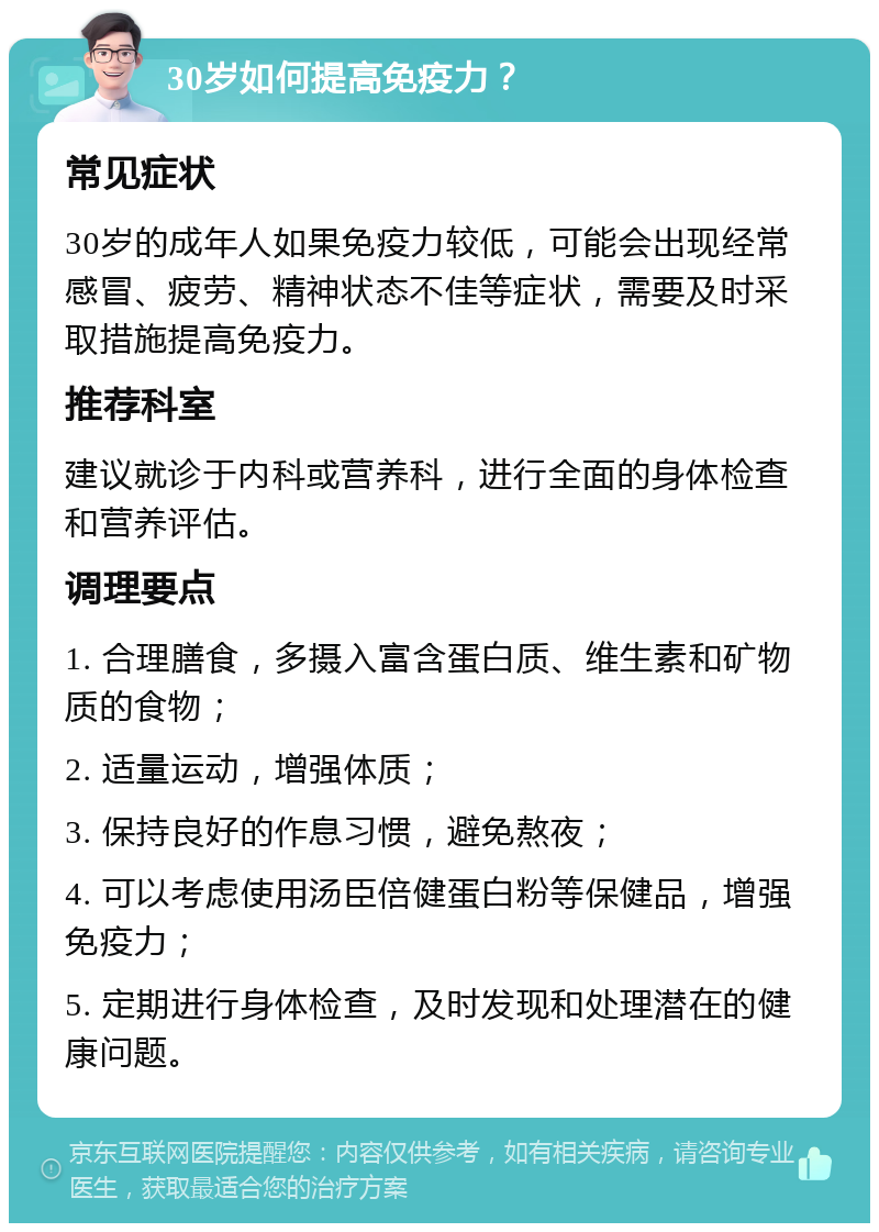 30岁如何提高免疫力？ 常见症状 30岁的成年人如果免疫力较低，可能会出现经常感冒、疲劳、精神状态不佳等症状，需要及时采取措施提高免疫力。 推荐科室 建议就诊于内科或营养科，进行全面的身体检查和营养评估。 调理要点 1. 合理膳食，多摄入富含蛋白质、维生素和矿物质的食物； 2. 适量运动，增强体质； 3. 保持良好的作息习惯，避免熬夜； 4. 可以考虑使用汤臣倍健蛋白粉等保健品，增强免疫力； 5. 定期进行身体检查，及时发现和处理潜在的健康问题。