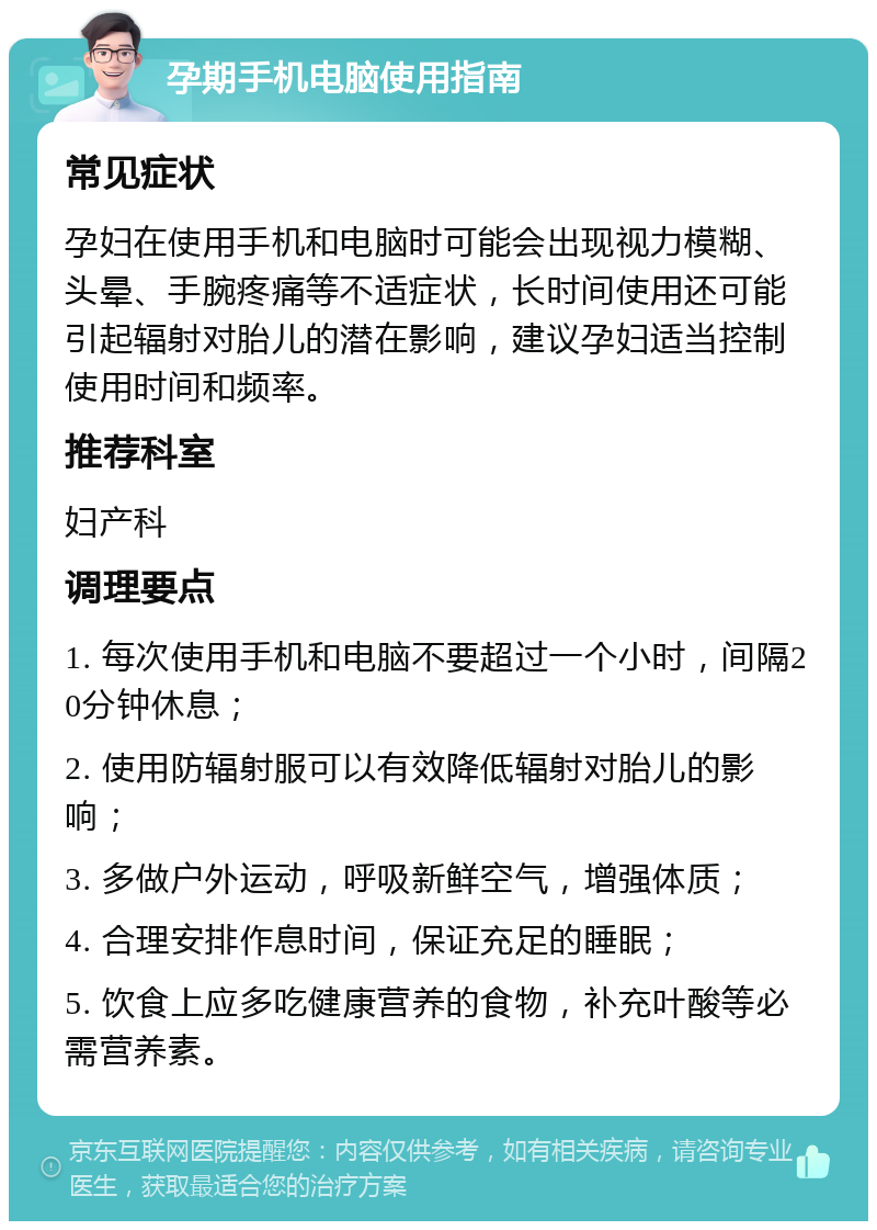 孕期手机电脑使用指南 常见症状 孕妇在使用手机和电脑时可能会出现视力模糊、头晕、手腕疼痛等不适症状，长时间使用还可能引起辐射对胎儿的潜在影响，建议孕妇适当控制使用时间和频率。 推荐科室 妇产科 调理要点 1. 每次使用手机和电脑不要超过一个小时，间隔20分钟休息； 2. 使用防辐射服可以有效降低辐射对胎儿的影响； 3. 多做户外运动，呼吸新鲜空气，增强体质； 4. 合理安排作息时间，保证充足的睡眠； 5. 饮食上应多吃健康营养的食物，补充叶酸等必需营养素。