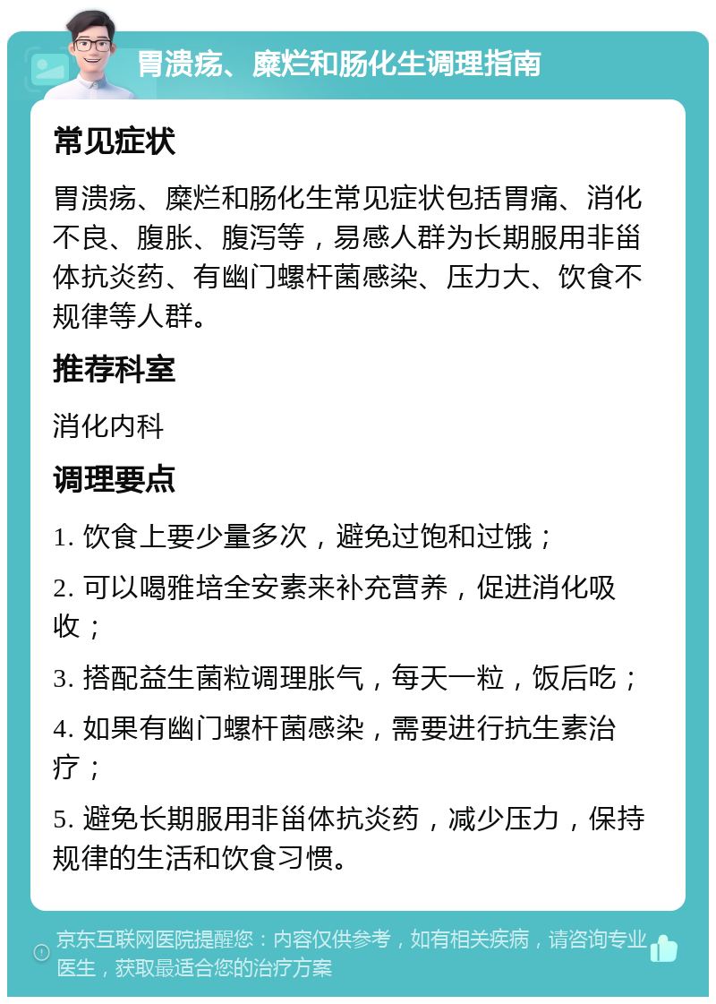 胃溃疡、糜烂和肠化生调理指南 常见症状 胃溃疡、糜烂和肠化生常见症状包括胃痛、消化不良、腹胀、腹泻等，易感人群为长期服用非甾体抗炎药、有幽门螺杆菌感染、压力大、饮食不规律等人群。 推荐科室 消化内科 调理要点 1. 饮食上要少量多次，避免过饱和过饿； 2. 可以喝雅培全安素来补充营养，促进消化吸收； 3. 搭配益生菌粒调理胀气，每天一粒，饭后吃； 4. 如果有幽门螺杆菌感染，需要进行抗生素治疗； 5. 避免长期服用非甾体抗炎药，减少压力，保持规律的生活和饮食习惯。