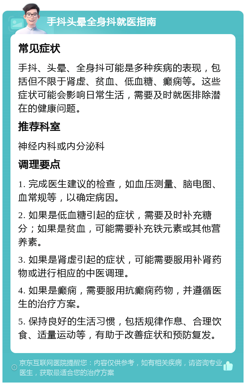 手抖头晕全身抖就医指南 常见症状 手抖、头晕、全身抖可能是多种疾病的表现，包括但不限于肾虚、贫血、低血糖、癫痫等。这些症状可能会影响日常生活，需要及时就医排除潜在的健康问题。 推荐科室 神经内科或内分泌科 调理要点 1. 完成医生建议的检查，如血压测量、脑电图、血常规等，以确定病因。 2. 如果是低血糖引起的症状，需要及时补充糖分；如果是贫血，可能需要补充铁元素或其他营养素。 3. 如果是肾虚引起的症状，可能需要服用补肾药物或进行相应的中医调理。 4. 如果是癫痫，需要服用抗癫痫药物，并遵循医生的治疗方案。 5. 保持良好的生活习惯，包括规律作息、合理饮食、适量运动等，有助于改善症状和预防复发。