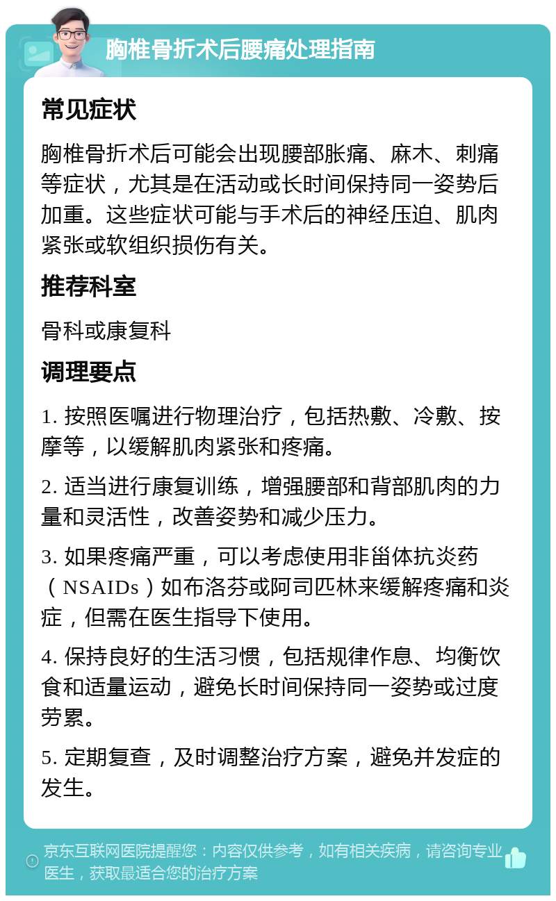 胸椎骨折术后腰痛处理指南 常见症状 胸椎骨折术后可能会出现腰部胀痛、麻木、刺痛等症状，尤其是在活动或长时间保持同一姿势后加重。这些症状可能与手术后的神经压迫、肌肉紧张或软组织损伤有关。 推荐科室 骨科或康复科 调理要点 1. 按照医嘱进行物理治疗，包括热敷、冷敷、按摩等，以缓解肌肉紧张和疼痛。 2. 适当进行康复训练，增强腰部和背部肌肉的力量和灵活性，改善姿势和减少压力。 3. 如果疼痛严重，可以考虑使用非甾体抗炎药（NSAIDs）如布洛芬或阿司匹林来缓解疼痛和炎症，但需在医生指导下使用。 4. 保持良好的生活习惯，包括规律作息、均衡饮食和适量运动，避免长时间保持同一姿势或过度劳累。 5. 定期复查，及时调整治疗方案，避免并发症的发生。