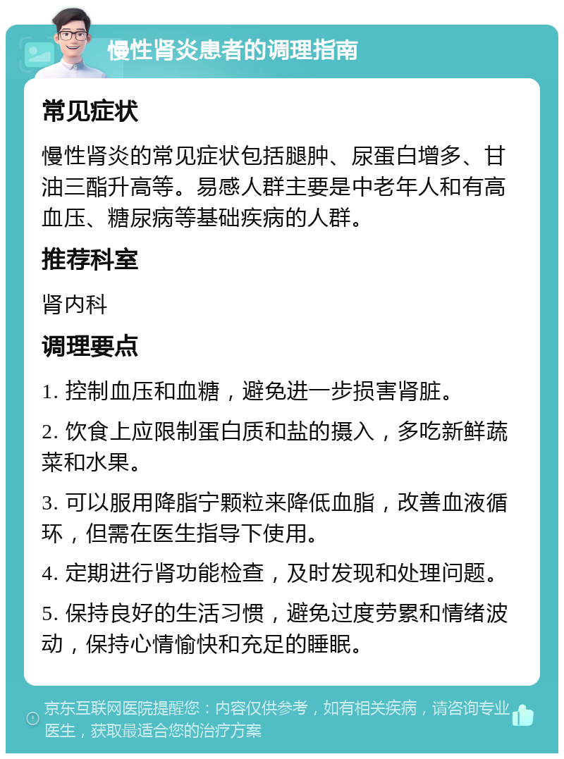 慢性肾炎患者的调理指南 常见症状 慢性肾炎的常见症状包括腿肿、尿蛋白增多、甘油三酯升高等。易感人群主要是中老年人和有高血压、糖尿病等基础疾病的人群。 推荐科室 肾内科 调理要点 1. 控制血压和血糖，避免进一步损害肾脏。 2. 饮食上应限制蛋白质和盐的摄入，多吃新鲜蔬菜和水果。 3. 可以服用降脂宁颗粒来降低血脂，改善血液循环，但需在医生指导下使用。 4. 定期进行肾功能检查，及时发现和处理问题。 5. 保持良好的生活习惯，避免过度劳累和情绪波动，保持心情愉快和充足的睡眠。