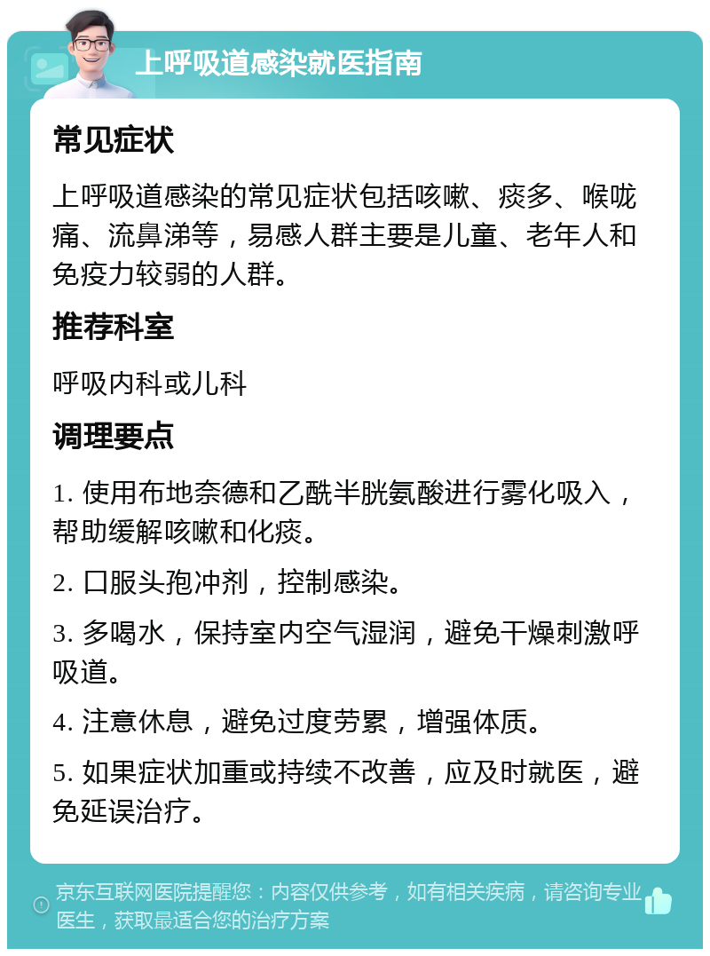 上呼吸道感染就医指南 常见症状 上呼吸道感染的常见症状包括咳嗽、痰多、喉咙痛、流鼻涕等，易感人群主要是儿童、老年人和免疫力较弱的人群。 推荐科室 呼吸内科或儿科 调理要点 1. 使用布地奈德和乙酰半胱氨酸进行雾化吸入，帮助缓解咳嗽和化痰。 2. 口服头孢冲剂，控制感染。 3. 多喝水，保持室内空气湿润，避免干燥刺激呼吸道。 4. 注意休息，避免过度劳累，增强体质。 5. 如果症状加重或持续不改善，应及时就医，避免延误治疗。