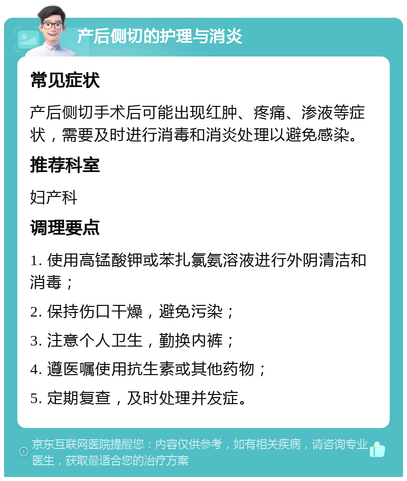 产后侧切的护理与消炎 常见症状 产后侧切手术后可能出现红肿、疼痛、渗液等症状，需要及时进行消毒和消炎处理以避免感染。 推荐科室 妇产科 调理要点 1. 使用高锰酸钾或苯扎氯氨溶液进行外阴清洁和消毒； 2. 保持伤口干燥，避免污染； 3. 注意个人卫生，勤换内裤； 4. 遵医嘱使用抗生素或其他药物； 5. 定期复查，及时处理并发症。