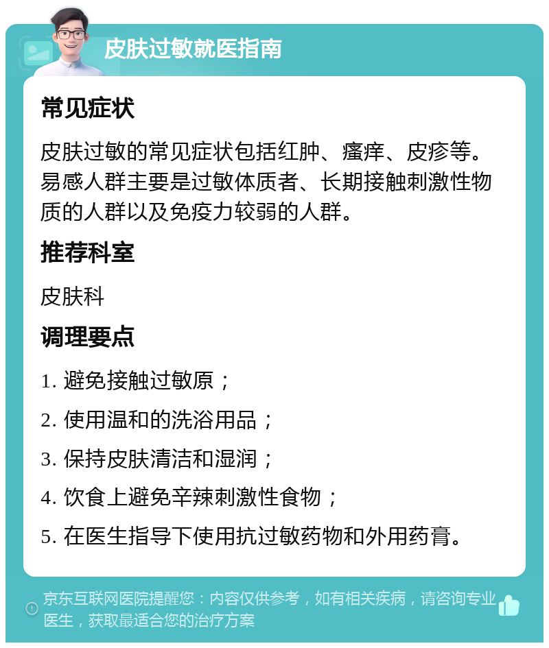 皮肤过敏就医指南 常见症状 皮肤过敏的常见症状包括红肿、瘙痒、皮疹等。易感人群主要是过敏体质者、长期接触刺激性物质的人群以及免疫力较弱的人群。 推荐科室 皮肤科 调理要点 1. 避免接触过敏原； 2. 使用温和的洗浴用品； 3. 保持皮肤清洁和湿润； 4. 饮食上避免辛辣刺激性食物； 5. 在医生指导下使用抗过敏药物和外用药膏。