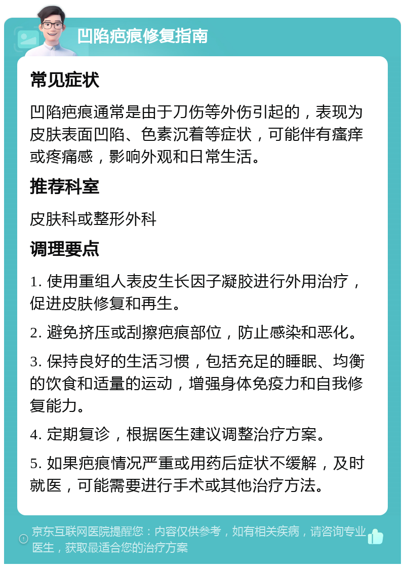 凹陷疤痕修复指南 常见症状 凹陷疤痕通常是由于刀伤等外伤引起的，表现为皮肤表面凹陷、色素沉着等症状，可能伴有瘙痒或疼痛感，影响外观和日常生活。 推荐科室 皮肤科或整形外科 调理要点 1. 使用重组人表皮生长因子凝胶进行外用治疗，促进皮肤修复和再生。 2. 避免挤压或刮擦疤痕部位，防止感染和恶化。 3. 保持良好的生活习惯，包括充足的睡眠、均衡的饮食和适量的运动，增强身体免疫力和自我修复能力。 4. 定期复诊，根据医生建议调整治疗方案。 5. 如果疤痕情况严重或用药后症状不缓解，及时就医，可能需要进行手术或其他治疗方法。