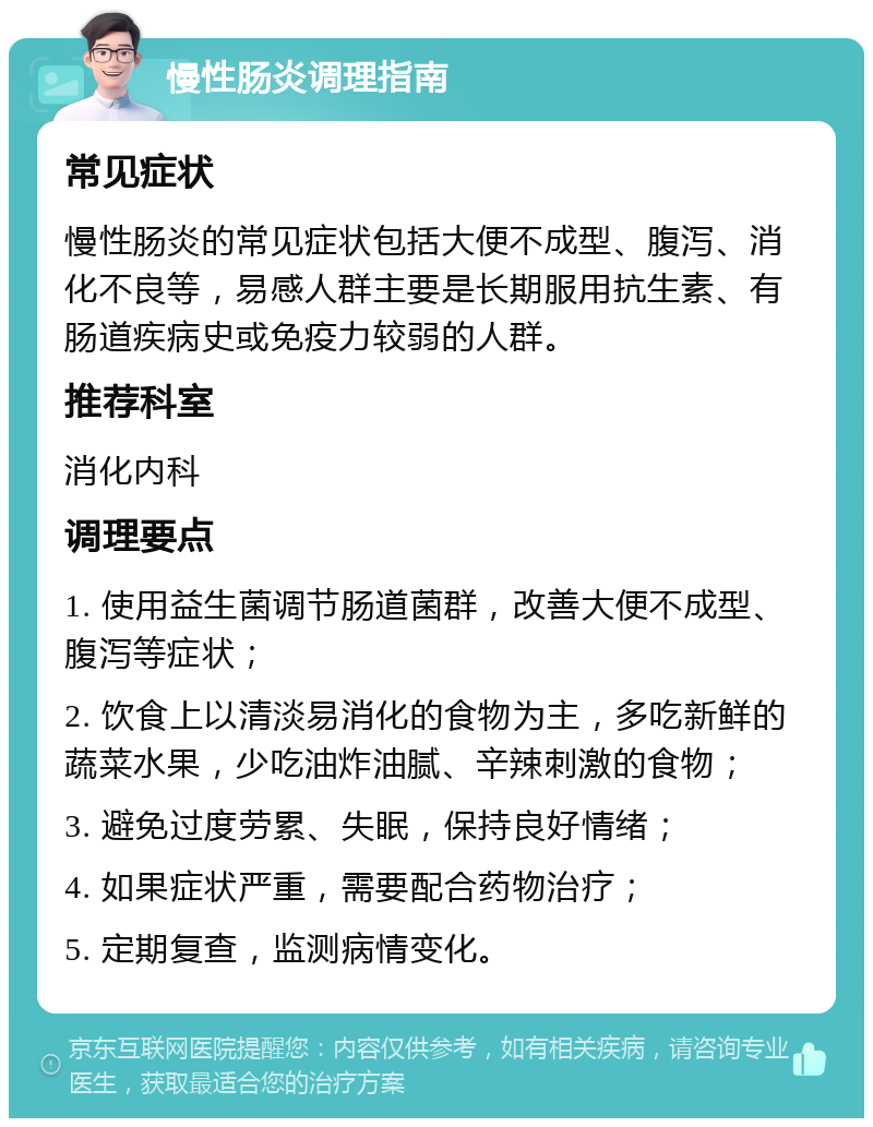 慢性肠炎调理指南 常见症状 慢性肠炎的常见症状包括大便不成型、腹泻、消化不良等，易感人群主要是长期服用抗生素、有肠道疾病史或免疫力较弱的人群。 推荐科室 消化内科 调理要点 1. 使用益生菌调节肠道菌群，改善大便不成型、腹泻等症状； 2. 饮食上以清淡易消化的食物为主，多吃新鲜的蔬菜水果，少吃油炸油腻、辛辣刺激的食物； 3. 避免过度劳累、失眠，保持良好情绪； 4. 如果症状严重，需要配合药物治疗； 5. 定期复查，监测病情变化。