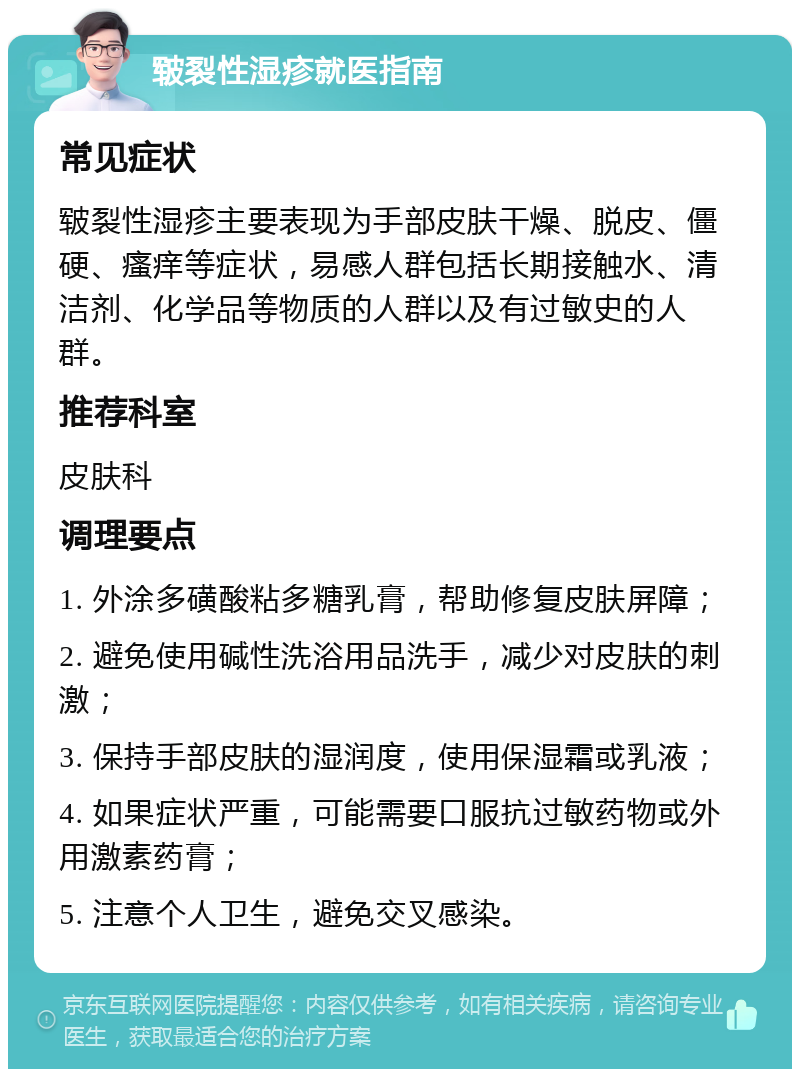 皲裂性湿疹就医指南 常见症状 皲裂性湿疹主要表现为手部皮肤干燥、脱皮、僵硬、瘙痒等症状，易感人群包括长期接触水、清洁剂、化学品等物质的人群以及有过敏史的人群。 推荐科室 皮肤科 调理要点 1. 外涂多磺酸粘多糖乳膏，帮助修复皮肤屏障； 2. 避免使用碱性洗浴用品洗手，减少对皮肤的刺激； 3. 保持手部皮肤的湿润度，使用保湿霜或乳液； 4. 如果症状严重，可能需要口服抗过敏药物或外用激素药膏； 5. 注意个人卫生，避免交叉感染。