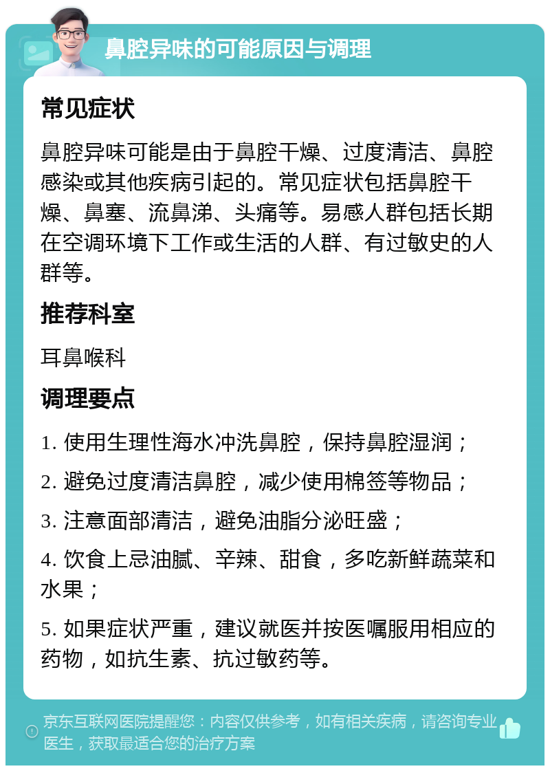 鼻腔异味的可能原因与调理 常见症状 鼻腔异味可能是由于鼻腔干燥、过度清洁、鼻腔感染或其他疾病引起的。常见症状包括鼻腔干燥、鼻塞、流鼻涕、头痛等。易感人群包括长期在空调环境下工作或生活的人群、有过敏史的人群等。 推荐科室 耳鼻喉科 调理要点 1. 使用生理性海水冲洗鼻腔，保持鼻腔湿润； 2. 避免过度清洁鼻腔，减少使用棉签等物品； 3. 注意面部清洁，避免油脂分泌旺盛； 4. 饮食上忌油腻、辛辣、甜食，多吃新鲜蔬菜和水果； 5. 如果症状严重，建议就医并按医嘱服用相应的药物，如抗生素、抗过敏药等。