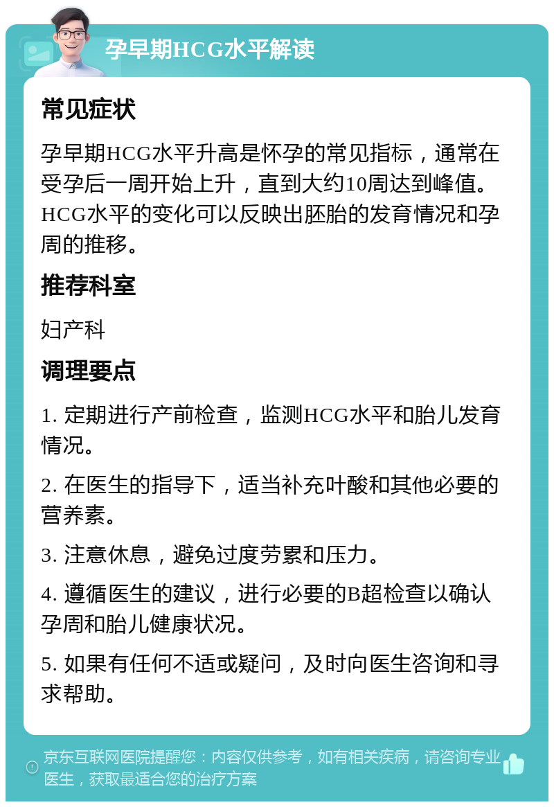 孕早期HCG水平解读 常见症状 孕早期HCG水平升高是怀孕的常见指标，通常在受孕后一周开始上升，直到大约10周达到峰值。HCG水平的变化可以反映出胚胎的发育情况和孕周的推移。 推荐科室 妇产科 调理要点 1. 定期进行产前检查，监测HCG水平和胎儿发育情况。 2. 在医生的指导下，适当补充叶酸和其他必要的营养素。 3. 注意休息，避免过度劳累和压力。 4. 遵循医生的建议，进行必要的B超检查以确认孕周和胎儿健康状况。 5. 如果有任何不适或疑问，及时向医生咨询和寻求帮助。