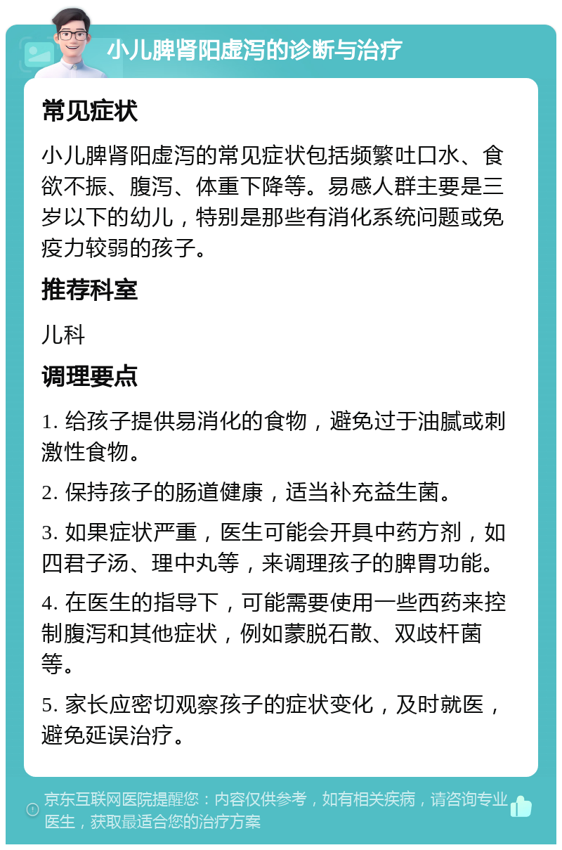 小儿脾肾阳虚泻的诊断与治疗 常见症状 小儿脾肾阳虚泻的常见症状包括频繁吐口水、食欲不振、腹泻、体重下降等。易感人群主要是三岁以下的幼儿，特别是那些有消化系统问题或免疫力较弱的孩子。 推荐科室 儿科 调理要点 1. 给孩子提供易消化的食物，避免过于油腻或刺激性食物。 2. 保持孩子的肠道健康，适当补充益生菌。 3. 如果症状严重，医生可能会开具中药方剂，如四君子汤、理中丸等，来调理孩子的脾胃功能。 4. 在医生的指导下，可能需要使用一些西药来控制腹泻和其他症状，例如蒙脱石散、双歧杆菌等。 5. 家长应密切观察孩子的症状变化，及时就医，避免延误治疗。