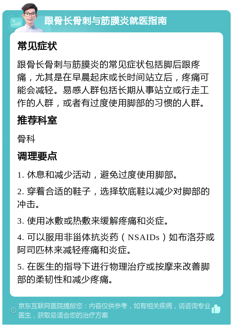 跟骨长骨刺与筋膜炎就医指南 常见症状 跟骨长骨刺与筋膜炎的常见症状包括脚后跟疼痛，尤其是在早晨起床或长时间站立后，疼痛可能会减轻。易感人群包括长期从事站立或行走工作的人群，或者有过度使用脚部的习惯的人群。 推荐科室 骨科 调理要点 1. 休息和减少活动，避免过度使用脚部。 2. 穿着合适的鞋子，选择软底鞋以减少对脚部的冲击。 3. 使用冰敷或热敷来缓解疼痛和炎症。 4. 可以服用非甾体抗炎药（NSAIDs）如布洛芬或阿司匹林来减轻疼痛和炎症。 5. 在医生的指导下进行物理治疗或按摩来改善脚部的柔韧性和减少疼痛。