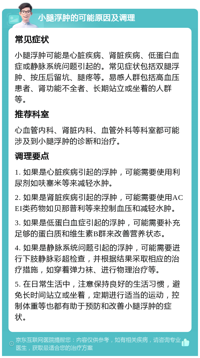 小腿浮肿的可能原因及调理 常见症状 小腿浮肿可能是心脏疾病、肾脏疾病、低蛋白血症或静脉系统问题引起的。常见症状包括双腿浮肿、按压后留坑、腿疼等。易感人群包括高血压患者、肾功能不全者、长期站立或坐着的人群等。 推荐科室 心血管内科、肾脏内科、血管外科等科室都可能涉及到小腿浮肿的诊断和治疗。 调理要点 1. 如果是心脏疾病引起的浮肿，可能需要使用利尿剂如呋塞米等来减轻水肿。 2. 如果是肾脏疾病引起的浮肿，可能需要使用ACEI类药物如贝那普利等来控制血压和减轻水肿。 3. 如果是低蛋白血症引起的浮肿，可能需要补充足够的蛋白质和维生素B群来改善营养状态。 4. 如果是静脉系统问题引起的浮肿，可能需要进行下肢静脉彩超检查，并根据结果采取相应的治疗措施，如穿着弹力袜、进行物理治疗等。 5. 在日常生活中，注意保持良好的生活习惯，避免长时间站立或坐着，定期进行适当的运动，控制体重等也都有助于预防和改善小腿浮肿的症状。