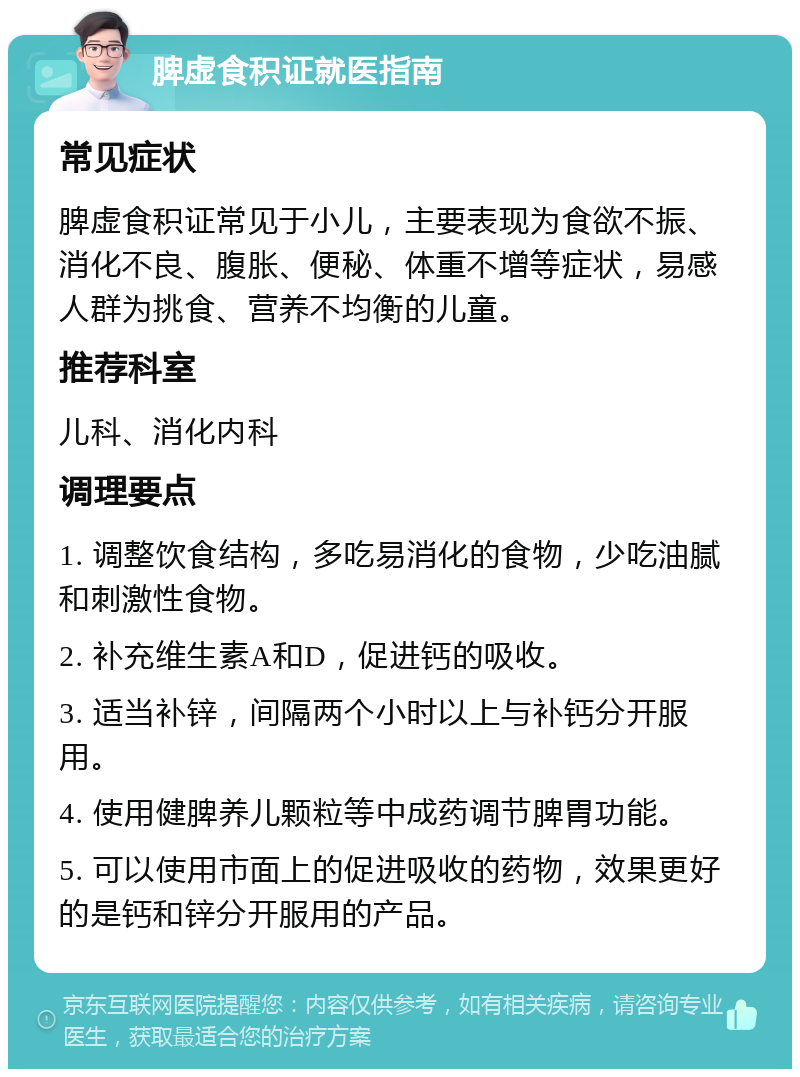 脾虚食积证就医指南 常见症状 脾虚食积证常见于小儿，主要表现为食欲不振、消化不良、腹胀、便秘、体重不增等症状，易感人群为挑食、营养不均衡的儿童。 推荐科室 儿科、消化内科 调理要点 1. 调整饮食结构，多吃易消化的食物，少吃油腻和刺激性食物。 2. 补充维生素A和D，促进钙的吸收。 3. 适当补锌，间隔两个小时以上与补钙分开服用。 4. 使用健脾养儿颗粒等中成药调节脾胃功能。 5. 可以使用市面上的促进吸收的药物，效果更好的是钙和锌分开服用的产品。