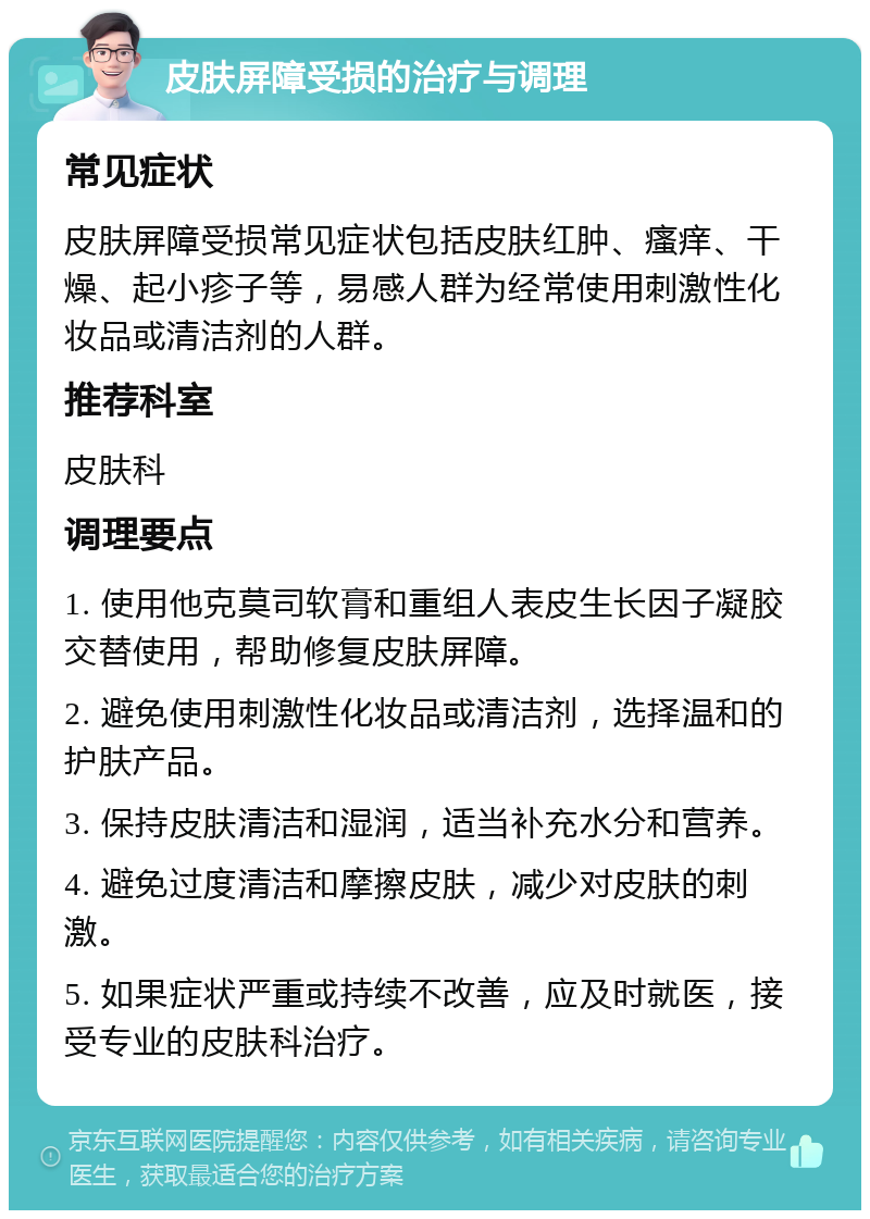 皮肤屏障受损的治疗与调理 常见症状 皮肤屏障受损常见症状包括皮肤红肿、瘙痒、干燥、起小疹子等，易感人群为经常使用刺激性化妆品或清洁剂的人群。 推荐科室 皮肤科 调理要点 1. 使用他克莫司软膏和重组人表皮生长因子凝胶交替使用，帮助修复皮肤屏障。 2. 避免使用刺激性化妆品或清洁剂，选择温和的护肤产品。 3. 保持皮肤清洁和湿润，适当补充水分和营养。 4. 避免过度清洁和摩擦皮肤，减少对皮肤的刺激。 5. 如果症状严重或持续不改善，应及时就医，接受专业的皮肤科治疗。