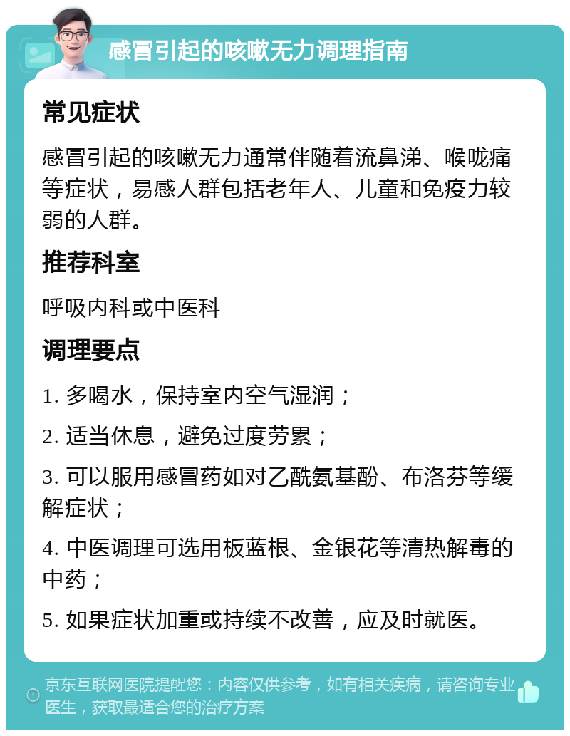 感冒引起的咳嗽无力调理指南 常见症状 感冒引起的咳嗽无力通常伴随着流鼻涕、喉咙痛等症状，易感人群包括老年人、儿童和免疫力较弱的人群。 推荐科室 呼吸内科或中医科 调理要点 1. 多喝水，保持室内空气湿润； 2. 适当休息，避免过度劳累； 3. 可以服用感冒药如对乙酰氨基酚、布洛芬等缓解症状； 4. 中医调理可选用板蓝根、金银花等清热解毒的中药； 5. 如果症状加重或持续不改善，应及时就医。