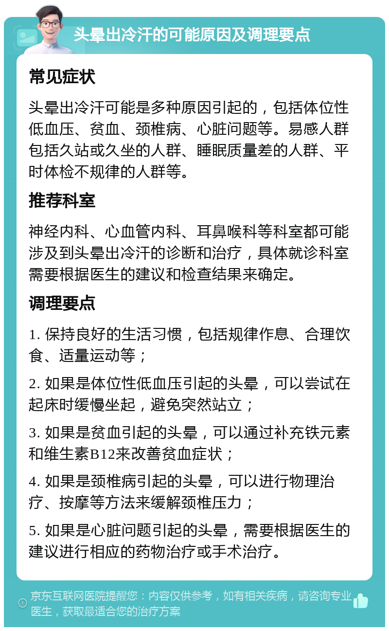 头晕出冷汗的可能原因及调理要点 常见症状 头晕出冷汗可能是多种原因引起的，包括体位性低血压、贫血、颈椎病、心脏问题等。易感人群包括久站或久坐的人群、睡眠质量差的人群、平时体检不规律的人群等。 推荐科室 神经内科、心血管内科、耳鼻喉科等科室都可能涉及到头晕出冷汗的诊断和治疗，具体就诊科室需要根据医生的建议和检查结果来确定。 调理要点 1. 保持良好的生活习惯，包括规律作息、合理饮食、适量运动等； 2. 如果是体位性低血压引起的头晕，可以尝试在起床时缓慢坐起，避免突然站立； 3. 如果是贫血引起的头晕，可以通过补充铁元素和维生素B12来改善贫血症状； 4. 如果是颈椎病引起的头晕，可以进行物理治疗、按摩等方法来缓解颈椎压力； 5. 如果是心脏问题引起的头晕，需要根据医生的建议进行相应的药物治疗或手术治疗。