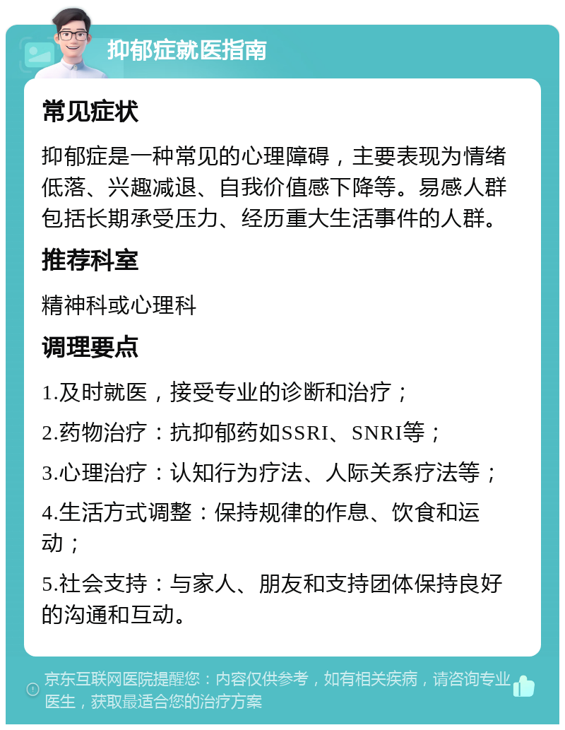 抑郁症就医指南 常见症状 抑郁症是一种常见的心理障碍，主要表现为情绪低落、兴趣减退、自我价值感下降等。易感人群包括长期承受压力、经历重大生活事件的人群。 推荐科室 精神科或心理科 调理要点 1.及时就医，接受专业的诊断和治疗； 2.药物治疗：抗抑郁药如SSRI、SNRI等； 3.心理治疗：认知行为疗法、人际关系疗法等； 4.生活方式调整：保持规律的作息、饮食和运动； 5.社会支持：与家人、朋友和支持团体保持良好的沟通和互动。