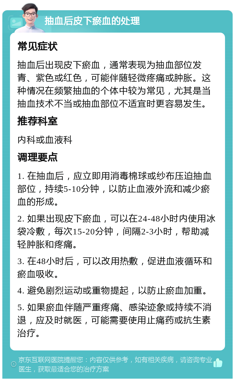 抽血后皮下瘀血的处理 常见症状 抽血后出现皮下瘀血，通常表现为抽血部位发青、紫色或红色，可能伴随轻微疼痛或肿胀。这种情况在频繁抽血的个体中较为常见，尤其是当抽血技术不当或抽血部位不适宜时更容易发生。 推荐科室 内科或血液科 调理要点 1. 在抽血后，应立即用消毒棉球或纱布压迫抽血部位，持续5-10分钟，以防止血液外流和减少瘀血的形成。 2. 如果出现皮下瘀血，可以在24-48小时内使用冰袋冷敷，每次15-20分钟，间隔2-3小时，帮助减轻肿胀和疼痛。 3. 在48小时后，可以改用热敷，促进血液循环和瘀血吸收。 4. 避免剧烈运动或重物提起，以防止瘀血加重。 5. 如果瘀血伴随严重疼痛、感染迹象或持续不消退，应及时就医，可能需要使用止痛药或抗生素治疗。