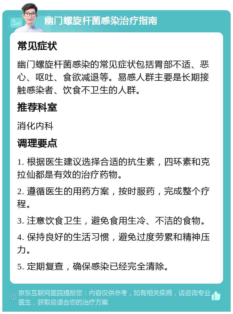 幽门螺旋杆菌感染治疗指南 常见症状 幽门螺旋杆菌感染的常见症状包括胃部不适、恶心、呕吐、食欲减退等。易感人群主要是长期接触感染者、饮食不卫生的人群。 推荐科室 消化内科 调理要点 1. 根据医生建议选择合适的抗生素，四环素和克拉仙都是有效的治疗药物。 2. 遵循医生的用药方案，按时服药，完成整个疗程。 3. 注意饮食卫生，避免食用生冷、不洁的食物。 4. 保持良好的生活习惯，避免过度劳累和精神压力。 5. 定期复查，确保感染已经完全清除。