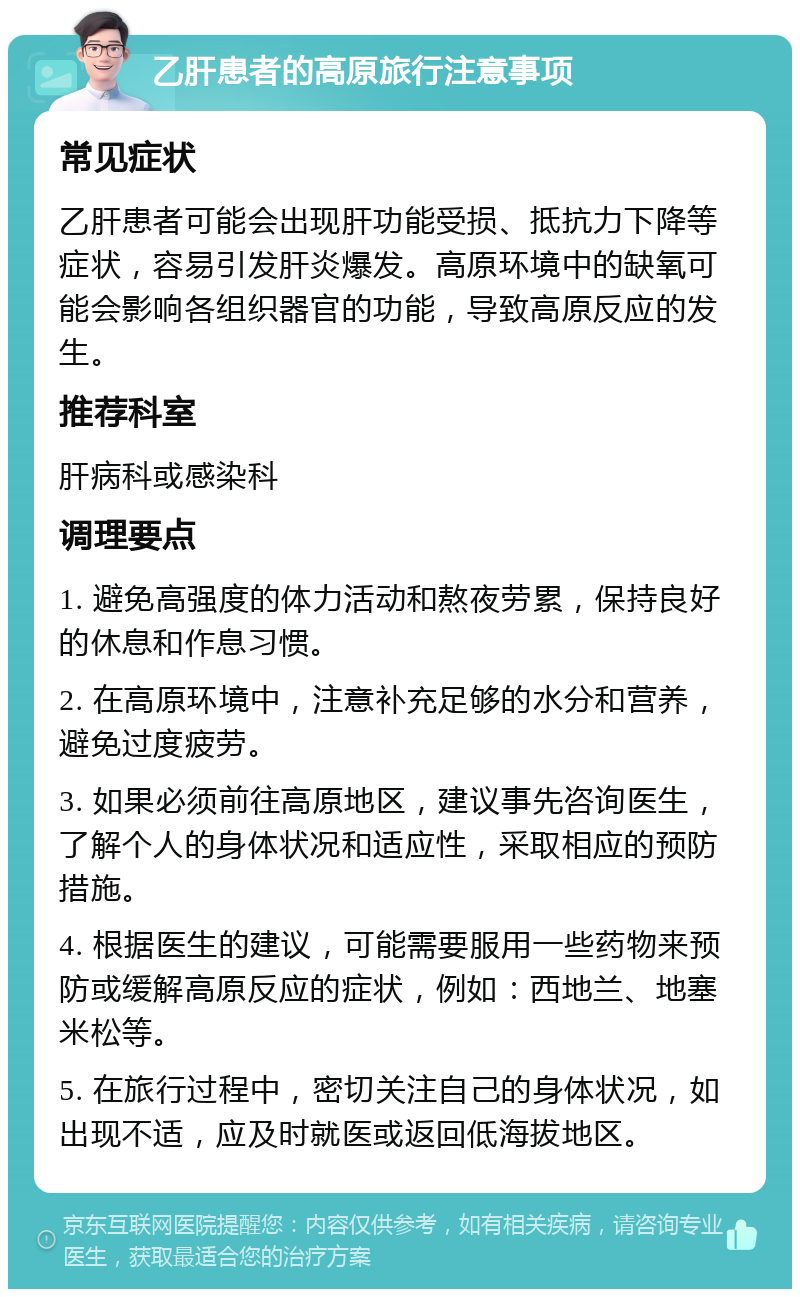 乙肝患者的高原旅行注意事项 常见症状 乙肝患者可能会出现肝功能受损、抵抗力下降等症状，容易引发肝炎爆发。高原环境中的缺氧可能会影响各组织器官的功能，导致高原反应的发生。 推荐科室 肝病科或感染科 调理要点 1. 避免高强度的体力活动和熬夜劳累，保持良好的休息和作息习惯。 2. 在高原环境中，注意补充足够的水分和营养，避免过度疲劳。 3. 如果必须前往高原地区，建议事先咨询医生，了解个人的身体状况和适应性，采取相应的预防措施。 4. 根据医生的建议，可能需要服用一些药物来预防或缓解高原反应的症状，例如：西地兰、地塞米松等。 5. 在旅行过程中，密切关注自己的身体状况，如出现不适，应及时就医或返回低海拔地区。