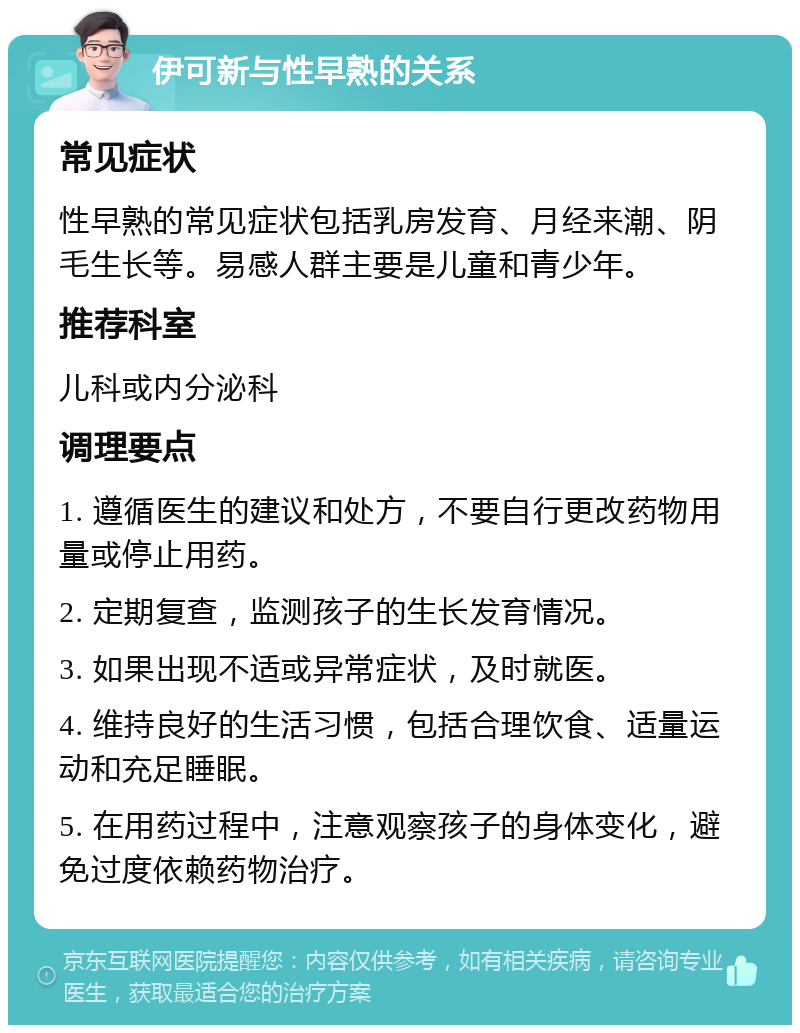 伊可新与性早熟的关系 常见症状 性早熟的常见症状包括乳房发育、月经来潮、阴毛生长等。易感人群主要是儿童和青少年。 推荐科室 儿科或内分泌科 调理要点 1. 遵循医生的建议和处方，不要自行更改药物用量或停止用药。 2. 定期复查，监测孩子的生长发育情况。 3. 如果出现不适或异常症状，及时就医。 4. 维持良好的生活习惯，包括合理饮食、适量运动和充足睡眠。 5. 在用药过程中，注意观察孩子的身体变化，避免过度依赖药物治疗。