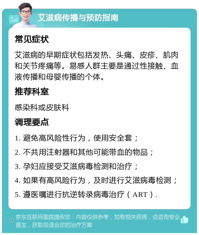 艾滋病传播与预防指南 常见症状 艾滋病的早期症状包括发热、头痛、皮疹、肌肉和关节疼痛等。易感人群主要是通过性接触、血液传播和母婴传播的个体。 推荐科室 感染科或皮肤科 调理要点 1. 避免高风险性行为，使用安全套； 2. 不共用注射器和其他可能带血的物品； 3. 孕妇应接受艾滋病毒检测和治疗； 4. 如果有高风险行为，及时进行艾滋病毒检测； 5. 遵医嘱进行抗逆转录病毒治疗（ART）.