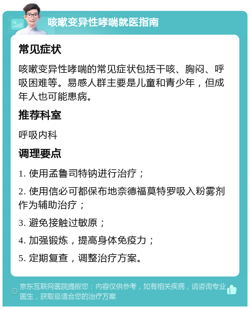 咳嗽变异性哮喘就医指南 常见症状 咳嗽变异性哮喘的常见症状包括干咳、胸闷、呼吸困难等。易感人群主要是儿童和青少年，但成年人也可能患病。 推荐科室 呼吸内科 调理要点 1. 使用孟鲁司特钠进行治疗； 2. 使用信必可都保布地奈德福莫特罗吸入粉雾剂作为辅助治疗； 3. 避免接触过敏原； 4. 加强锻炼，提高身体免疫力； 5. 定期复查，调整治疗方案。