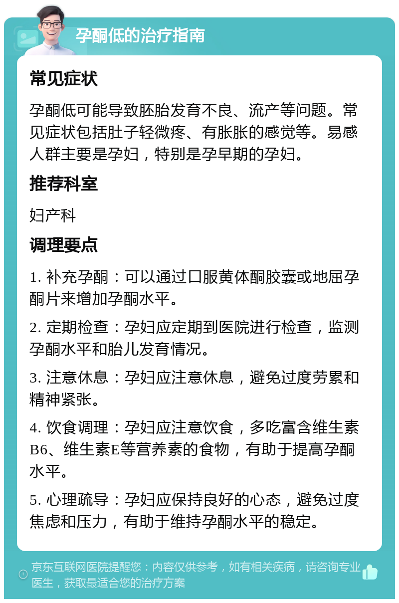 孕酮低的治疗指南 常见症状 孕酮低可能导致胚胎发育不良、流产等问题。常见症状包括肚子轻微疼、有胀胀的感觉等。易感人群主要是孕妇，特别是孕早期的孕妇。 推荐科室 妇产科 调理要点 1. 补充孕酮：可以通过口服黄体酮胶囊或地屈孕酮片来增加孕酮水平。 2. 定期检查：孕妇应定期到医院进行检查，监测孕酮水平和胎儿发育情况。 3. 注意休息：孕妇应注意休息，避免过度劳累和精神紧张。 4. 饮食调理：孕妇应注意饮食，多吃富含维生素B6、维生素E等营养素的食物，有助于提高孕酮水平。 5. 心理疏导：孕妇应保持良好的心态，避免过度焦虑和压力，有助于维持孕酮水平的稳定。