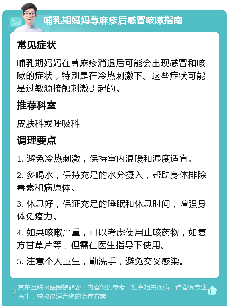 哺乳期妈妈荨麻疹后感冒咳嗽指南 常见症状 哺乳期妈妈在荨麻疹消退后可能会出现感冒和咳嗽的症状，特别是在冷热刺激下。这些症状可能是过敏源接触刺激引起的。 推荐科室 皮肤科或呼吸科 调理要点 1. 避免冷热刺激，保持室内温暖和湿度适宜。 2. 多喝水，保持充足的水分摄入，帮助身体排除毒素和病原体。 3. 休息好，保证充足的睡眠和休息时间，增强身体免疫力。 4. 如果咳嗽严重，可以考虑使用止咳药物，如复方甘草片等，但需在医生指导下使用。 5. 注意个人卫生，勤洗手，避免交叉感染。