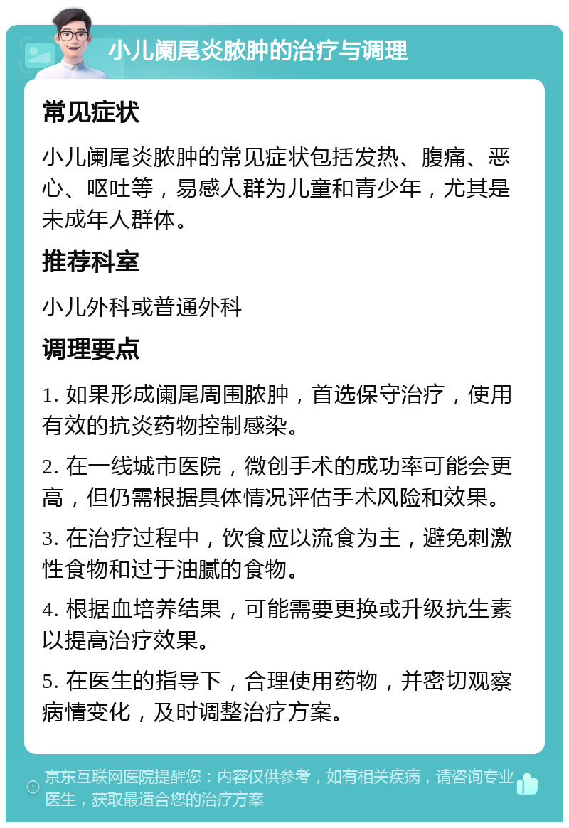 小儿阑尾炎脓肿的治疗与调理 常见症状 小儿阑尾炎脓肿的常见症状包括发热、腹痛、恶心、呕吐等，易感人群为儿童和青少年，尤其是未成年人群体。 推荐科室 小儿外科或普通外科 调理要点 1. 如果形成阑尾周围脓肿，首选保守治疗，使用有效的抗炎药物控制感染。 2. 在一线城市医院，微创手术的成功率可能会更高，但仍需根据具体情况评估手术风险和效果。 3. 在治疗过程中，饮食应以流食为主，避免刺激性食物和过于油腻的食物。 4. 根据血培养结果，可能需要更换或升级抗生素以提高治疗效果。 5. 在医生的指导下，合理使用药物，并密切观察病情变化，及时调整治疗方案。