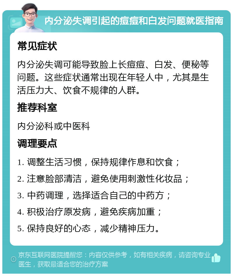 内分泌失调引起的痘痘和白发问题就医指南 常见症状 内分泌失调可能导致脸上长痘痘、白发、便秘等问题。这些症状通常出现在年轻人中，尤其是生活压力大、饮食不规律的人群。 推荐科室 内分泌科或中医科 调理要点 1. 调整生活习惯，保持规律作息和饮食； 2. 注意脸部清洁，避免使用刺激性化妆品； 3. 中药调理，选择适合自己的中药方； 4. 积极治疗原发病，避免疾病加重； 5. 保持良好的心态，减少精神压力。