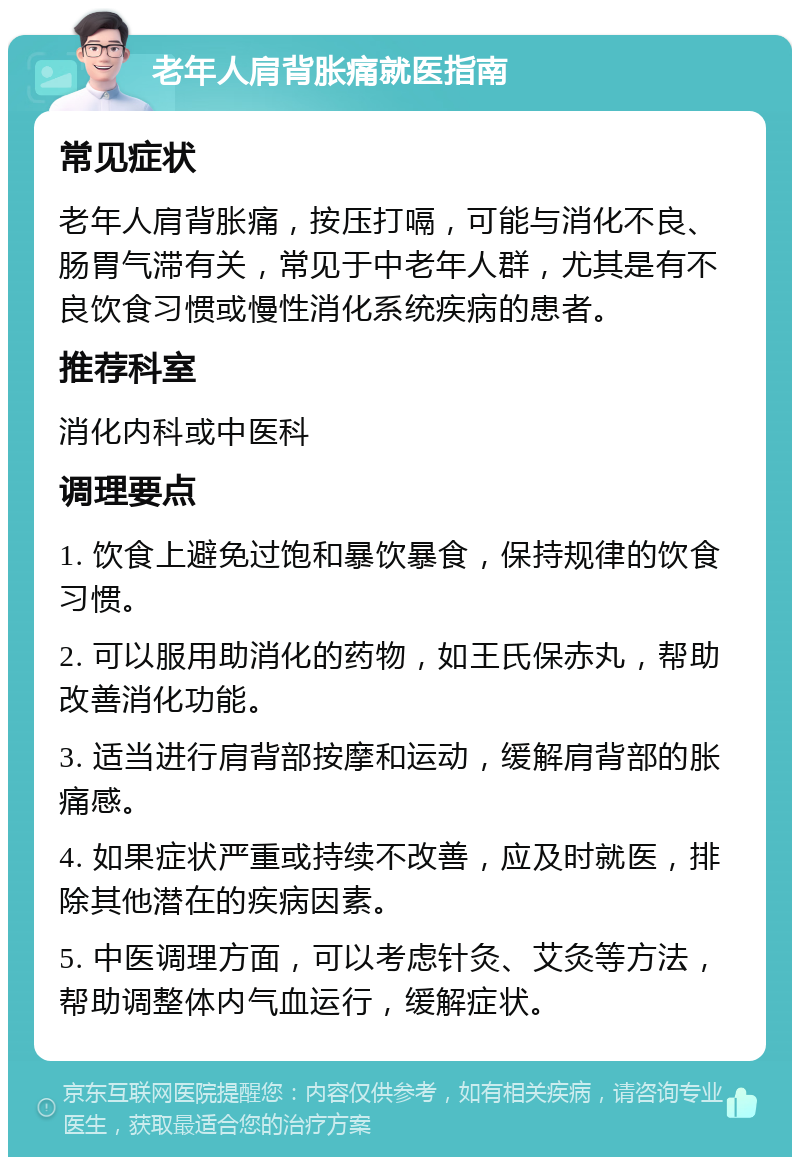 老年人肩背胀痛就医指南 常见症状 老年人肩背胀痛，按压打嗝，可能与消化不良、肠胃气滞有关，常见于中老年人群，尤其是有不良饮食习惯或慢性消化系统疾病的患者。 推荐科室 消化内科或中医科 调理要点 1. 饮食上避免过饱和暴饮暴食，保持规律的饮食习惯。 2. 可以服用助消化的药物，如王氏保赤丸，帮助改善消化功能。 3. 适当进行肩背部按摩和运动，缓解肩背部的胀痛感。 4. 如果症状严重或持续不改善，应及时就医，排除其他潜在的疾病因素。 5. 中医调理方面，可以考虑针灸、艾灸等方法，帮助调整体内气血运行，缓解症状。