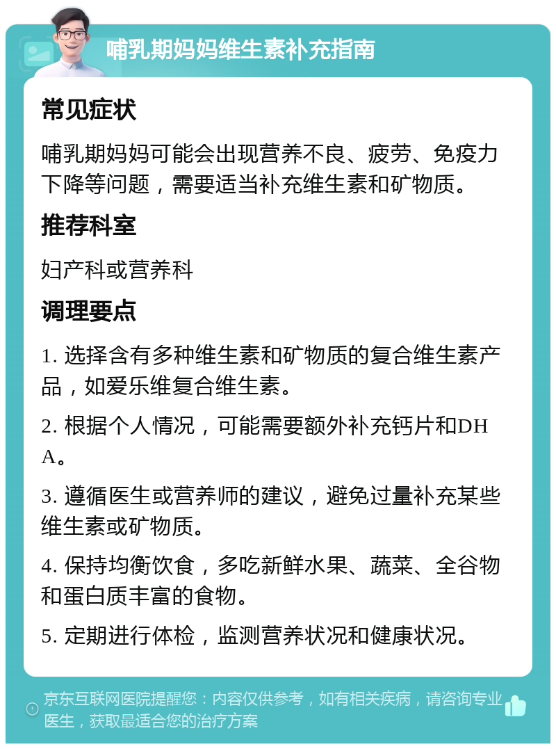 哺乳期妈妈维生素补充指南 常见症状 哺乳期妈妈可能会出现营养不良、疲劳、免疫力下降等问题，需要适当补充维生素和矿物质。 推荐科室 妇产科或营养科 调理要点 1. 选择含有多种维生素和矿物质的复合维生素产品，如爱乐维复合维生素。 2. 根据个人情况，可能需要额外补充钙片和DHA。 3. 遵循医生或营养师的建议，避免过量补充某些维生素或矿物质。 4. 保持均衡饮食，多吃新鲜水果、蔬菜、全谷物和蛋白质丰富的食物。 5. 定期进行体检，监测营养状况和健康状况。