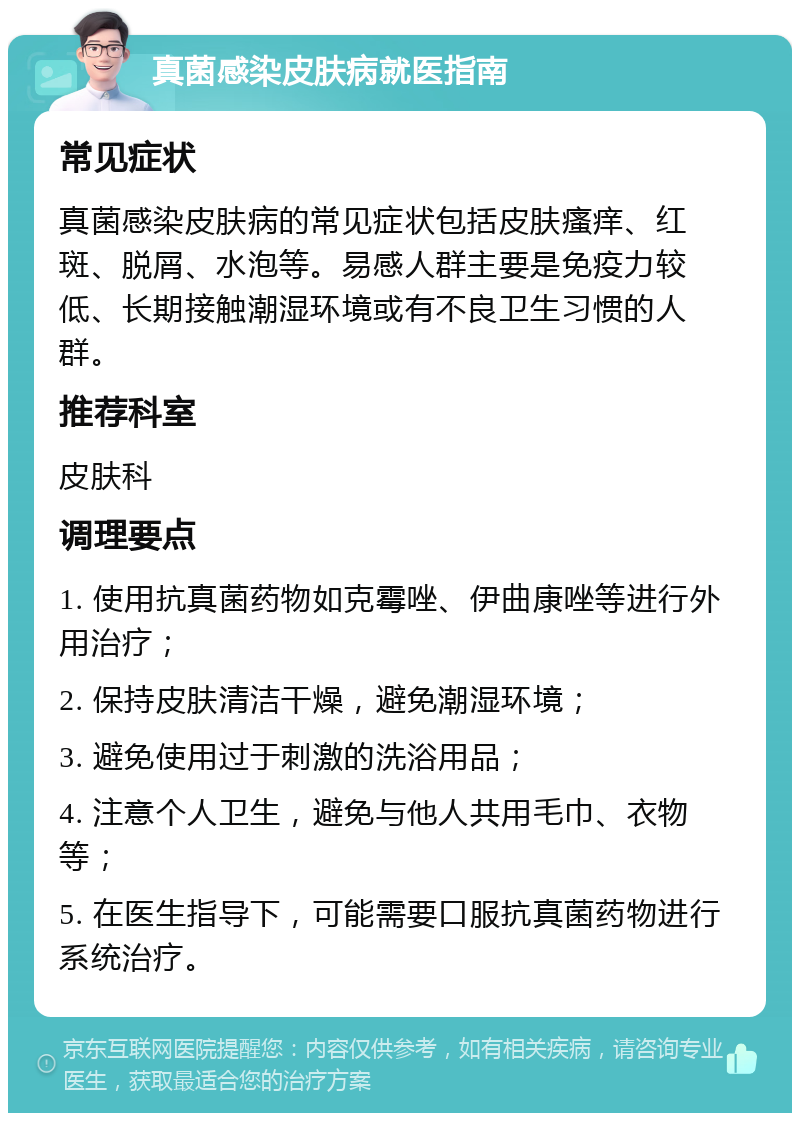 真菌感染皮肤病就医指南 常见症状 真菌感染皮肤病的常见症状包括皮肤瘙痒、红斑、脱屑、水泡等。易感人群主要是免疫力较低、长期接触潮湿环境或有不良卫生习惯的人群。 推荐科室 皮肤科 调理要点 1. 使用抗真菌药物如克霉唑、伊曲康唑等进行外用治疗； 2. 保持皮肤清洁干燥，避免潮湿环境； 3. 避免使用过于刺激的洗浴用品； 4. 注意个人卫生，避免与他人共用毛巾、衣物等； 5. 在医生指导下，可能需要口服抗真菌药物进行系统治疗。