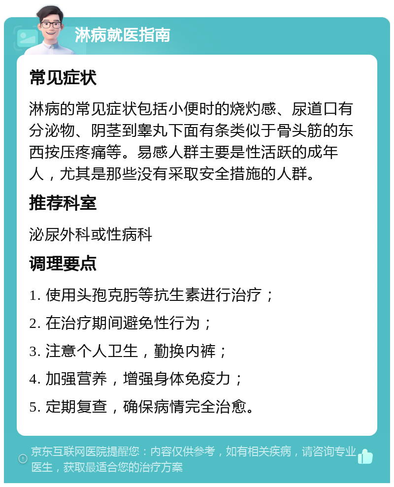 淋病就医指南 常见症状 淋病的常见症状包括小便时的烧灼感、尿道口有分泌物、阴茎到睾丸下面有条类似于骨头筋的东西按压疼痛等。易感人群主要是性活跃的成年人，尤其是那些没有采取安全措施的人群。 推荐科室 泌尿外科或性病科 调理要点 1. 使用头孢克肟等抗生素进行治疗； 2. 在治疗期间避免性行为； 3. 注意个人卫生，勤换内裤； 4. 加强营养，增强身体免疫力； 5. 定期复查，确保病情完全治愈。