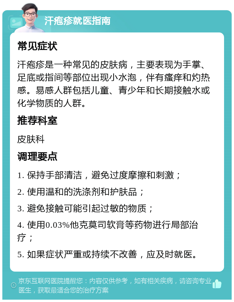 汗疱疹就医指南 常见症状 汗疱疹是一种常见的皮肤病，主要表现为手掌、足底或指间等部位出现小水泡，伴有瘙痒和灼热感。易感人群包括儿童、青少年和长期接触水或化学物质的人群。 推荐科室 皮肤科 调理要点 1. 保持手部清洁，避免过度摩擦和刺激； 2. 使用温和的洗涤剂和护肤品； 3. 避免接触可能引起过敏的物质； 4. 使用0.03%他克莫司软膏等药物进行局部治疗； 5. 如果症状严重或持续不改善，应及时就医。