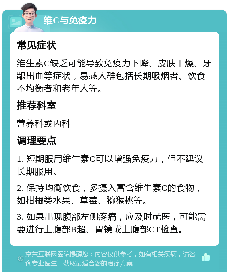 维C与免疫力 常见症状 维生素C缺乏可能导致免疫力下降、皮肤干燥、牙龈出血等症状，易感人群包括长期吸烟者、饮食不均衡者和老年人等。 推荐科室 营养科或内科 调理要点 1. 短期服用维生素C可以增强免疫力，但不建议长期服用。 2. 保持均衡饮食，多摄入富含维生素C的食物，如柑橘类水果、草莓、猕猴桃等。 3. 如果出现腹部左侧疼痛，应及时就医，可能需要进行上腹部B超、胃镜或上腹部CT检查。