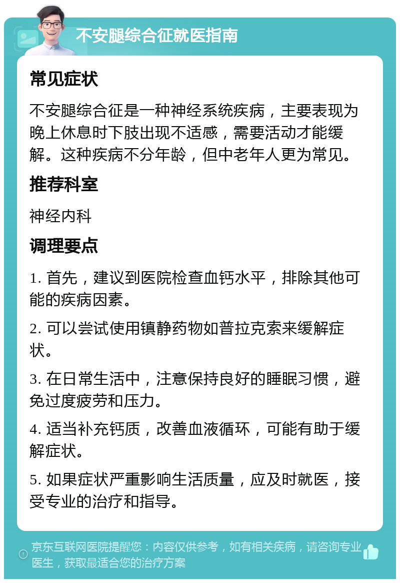 不安腿综合征就医指南 常见症状 不安腿综合征是一种神经系统疾病，主要表现为晚上休息时下肢出现不适感，需要活动才能缓解。这种疾病不分年龄，但中老年人更为常见。 推荐科室 神经内科 调理要点 1. 首先，建议到医院检查血钙水平，排除其他可能的疾病因素。 2. 可以尝试使用镇静药物如普拉克索来缓解症状。 3. 在日常生活中，注意保持良好的睡眠习惯，避免过度疲劳和压力。 4. 适当补充钙质，改善血液循环，可能有助于缓解症状。 5. 如果症状严重影响生活质量，应及时就医，接受专业的治疗和指导。