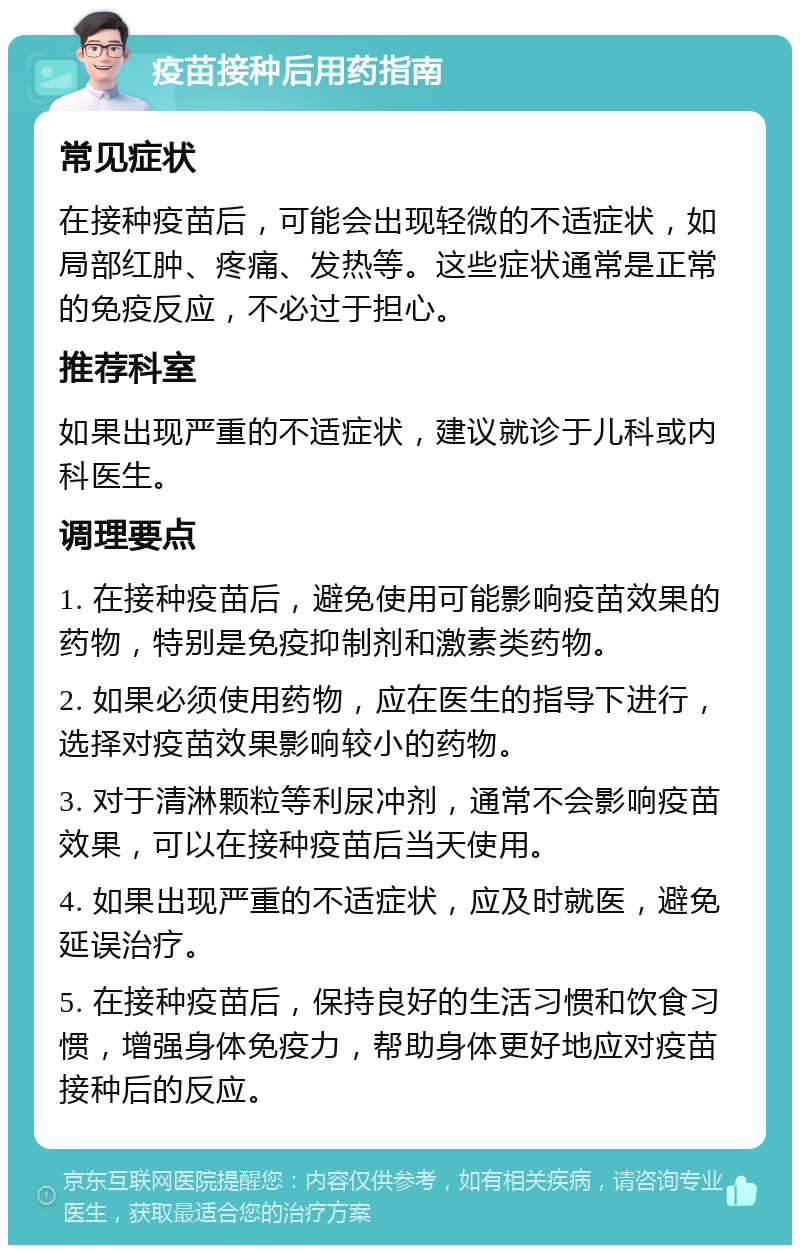 疫苗接种后用药指南 常见症状 在接种疫苗后，可能会出现轻微的不适症状，如局部红肿、疼痛、发热等。这些症状通常是正常的免疫反应，不必过于担心。 推荐科室 如果出现严重的不适症状，建议就诊于儿科或内科医生。 调理要点 1. 在接种疫苗后，避免使用可能影响疫苗效果的药物，特别是免疫抑制剂和激素类药物。 2. 如果必须使用药物，应在医生的指导下进行，选择对疫苗效果影响较小的药物。 3. 对于清淋颗粒等利尿冲剂，通常不会影响疫苗效果，可以在接种疫苗后当天使用。 4. 如果出现严重的不适症状，应及时就医，避免延误治疗。 5. 在接种疫苗后，保持良好的生活习惯和饮食习惯，增强身体免疫力，帮助身体更好地应对疫苗接种后的反应。