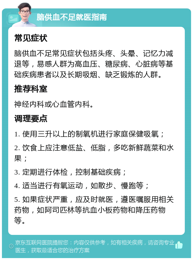 脑供血不足就医指南 常见症状 脑供血不足常见症状包括头疼、头晕、记忆力减退等，易感人群为高血压、糖尿病、心脏病等基础疾病患者以及长期吸烟、缺乏锻炼的人群。 推荐科室 神经内科或心血管内科。 调理要点 1. 使用三升以上的制氧机进行家庭保健吸氧； 2. 饮食上应注意低盐、低脂，多吃新鲜蔬菜和水果； 3. 定期进行体检，控制基础疾病； 4. 适当进行有氧运动，如散步、慢跑等； 5. 如果症状严重，应及时就医，遵医嘱服用相关药物，如阿司匹林等抗血小板药物和降压药物等。