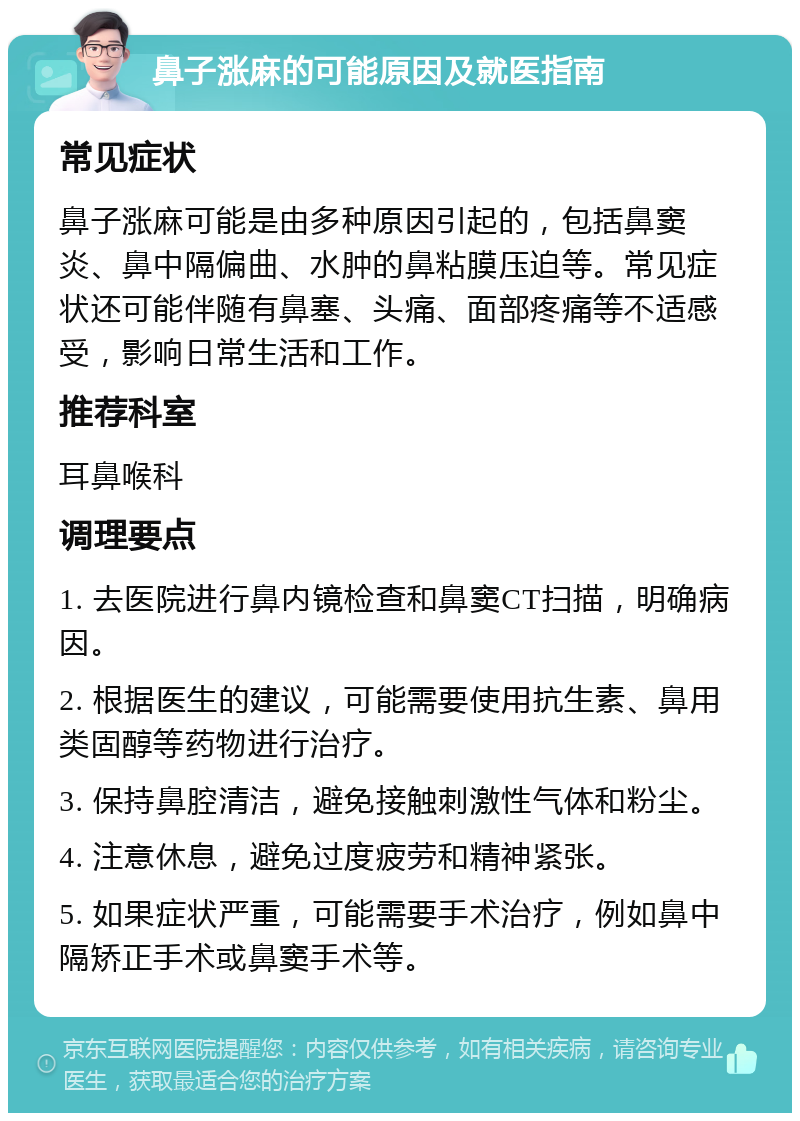 鼻子涨麻的可能原因及就医指南 常见症状 鼻子涨麻可能是由多种原因引起的，包括鼻窦炎、鼻中隔偏曲、水肿的鼻粘膜压迫等。常见症状还可能伴随有鼻塞、头痛、面部疼痛等不适感受，影响日常生活和工作。 推荐科室 耳鼻喉科 调理要点 1. 去医院进行鼻内镜检查和鼻窦CT扫描，明确病因。 2. 根据医生的建议，可能需要使用抗生素、鼻用类固醇等药物进行治疗。 3. 保持鼻腔清洁，避免接触刺激性气体和粉尘。 4. 注意休息，避免过度疲劳和精神紧张。 5. 如果症状严重，可能需要手术治疗，例如鼻中隔矫正手术或鼻窦手术等。