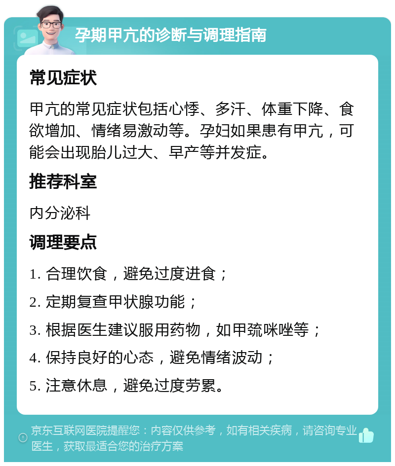 孕期甲亢的诊断与调理指南 常见症状 甲亢的常见症状包括心悸、多汗、体重下降、食欲增加、情绪易激动等。孕妇如果患有甲亢，可能会出现胎儿过大、早产等并发症。 推荐科室 内分泌科 调理要点 1. 合理饮食，避免过度进食； 2. 定期复查甲状腺功能； 3. 根据医生建议服用药物，如甲巯咪唑等； 4. 保持良好的心态，避免情绪波动； 5. 注意休息，避免过度劳累。