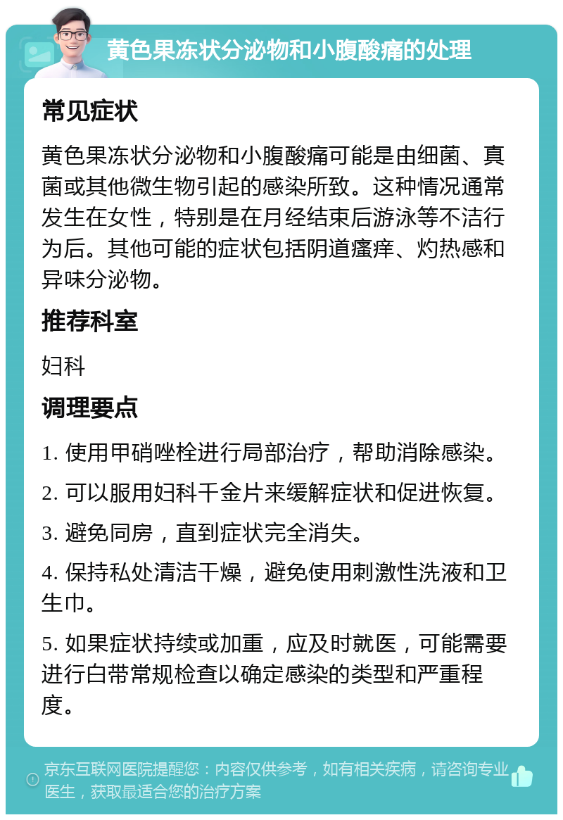 黄色果冻状分泌物和小腹酸痛的处理 常见症状 黄色果冻状分泌物和小腹酸痛可能是由细菌、真菌或其他微生物引起的感染所致。这种情况通常发生在女性，特别是在月经结束后游泳等不洁行为后。其他可能的症状包括阴道瘙痒、灼热感和异味分泌物。 推荐科室 妇科 调理要点 1. 使用甲硝唑栓进行局部治疗，帮助消除感染。 2. 可以服用妇科千金片来缓解症状和促进恢复。 3. 避免同房，直到症状完全消失。 4. 保持私处清洁干燥，避免使用刺激性洗液和卫生巾。 5. 如果症状持续或加重，应及时就医，可能需要进行白带常规检查以确定感染的类型和严重程度。