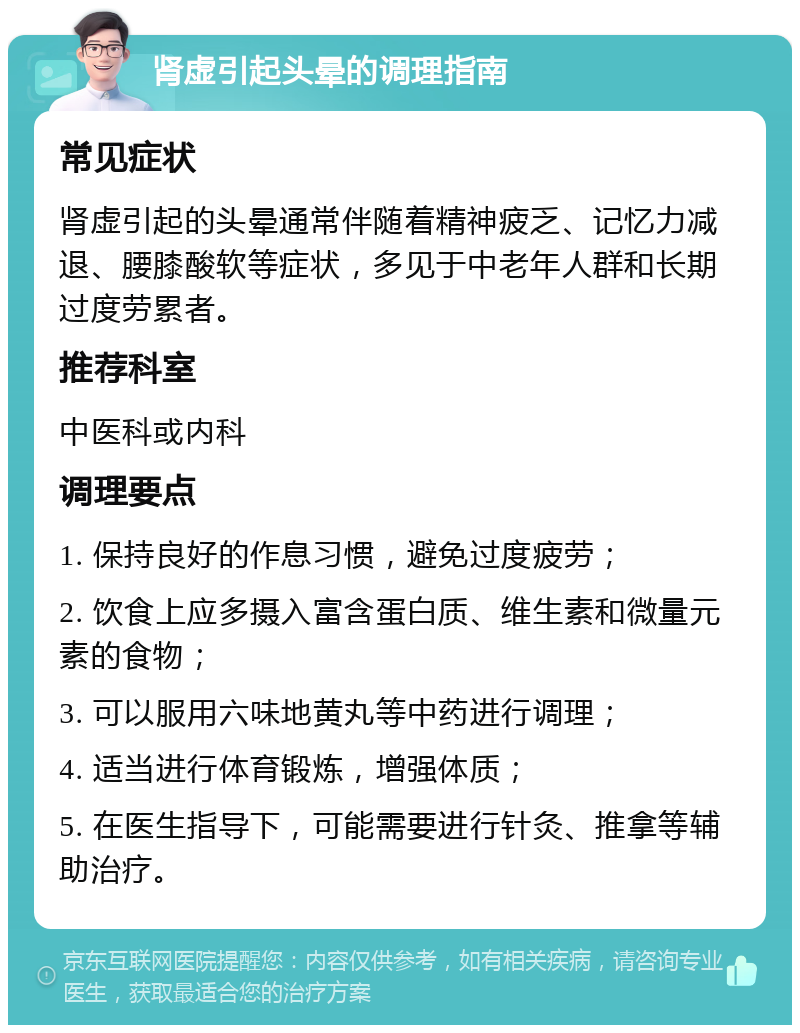 肾虚引起头晕的调理指南 常见症状 肾虚引起的头晕通常伴随着精神疲乏、记忆力减退、腰膝酸软等症状，多见于中老年人群和长期过度劳累者。 推荐科室 中医科或内科 调理要点 1. 保持良好的作息习惯，避免过度疲劳； 2. 饮食上应多摄入富含蛋白质、维生素和微量元素的食物； 3. 可以服用六味地黄丸等中药进行调理； 4. 适当进行体育锻炼，增强体质； 5. 在医生指导下，可能需要进行针灸、推拿等辅助治疗。