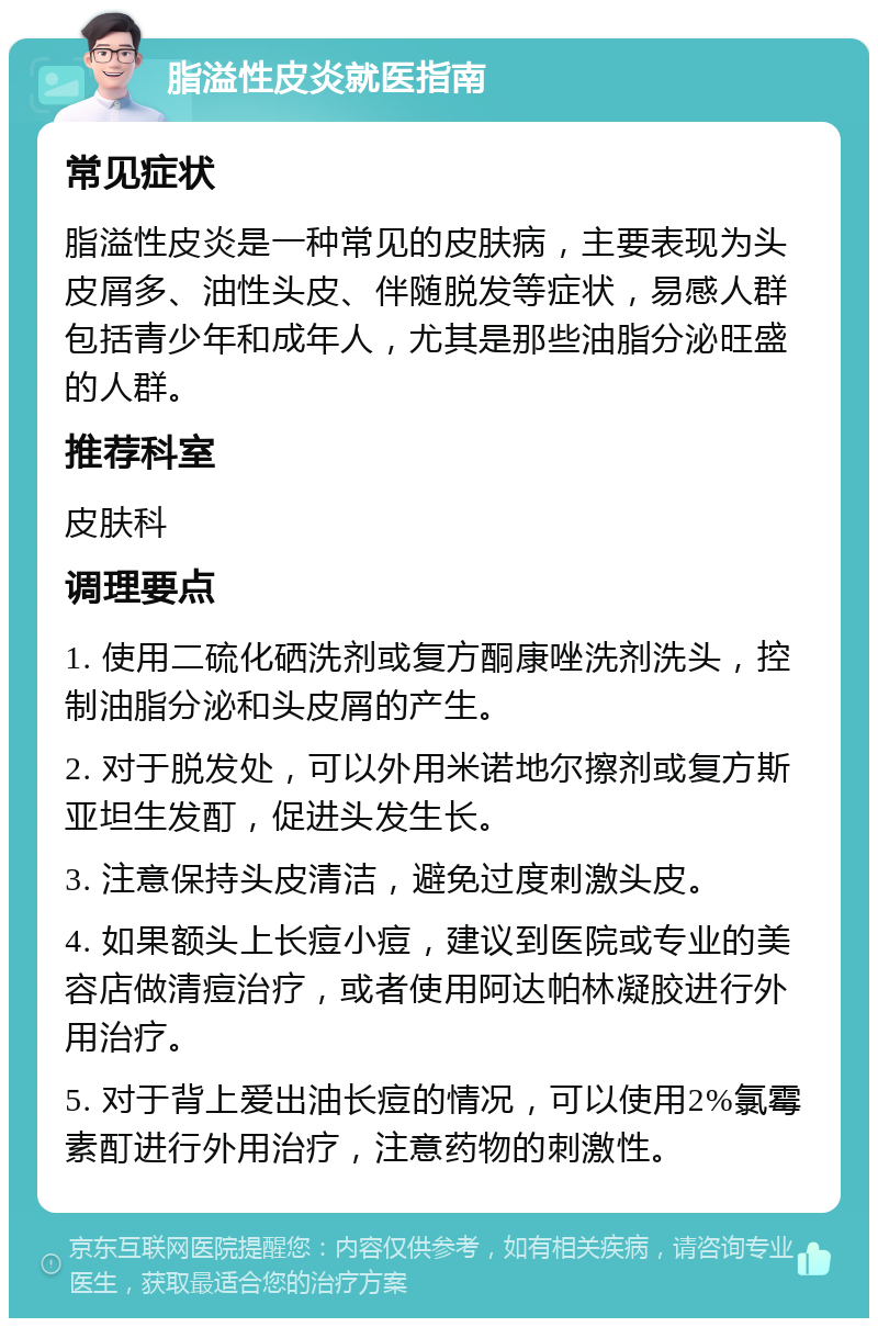 脂溢性皮炎就医指南 常见症状 脂溢性皮炎是一种常见的皮肤病，主要表现为头皮屑多、油性头皮、伴随脱发等症状，易感人群包括青少年和成年人，尤其是那些油脂分泌旺盛的人群。 推荐科室 皮肤科 调理要点 1. 使用二硫化硒洗剂或复方酮康唑洗剂洗头，控制油脂分泌和头皮屑的产生。 2. 对于脱发处，可以外用米诺地尔擦剂或复方斯亚坦生发酊，促进头发生长。 3. 注意保持头皮清洁，避免过度刺激头皮。 4. 如果额头上长痘小痘，建议到医院或专业的美容店做清痘治疗，或者使用阿达帕林凝胶进行外用治疗。 5. 对于背上爱出油长痘的情况，可以使用2%氯霉素酊进行外用治疗，注意药物的刺激性。