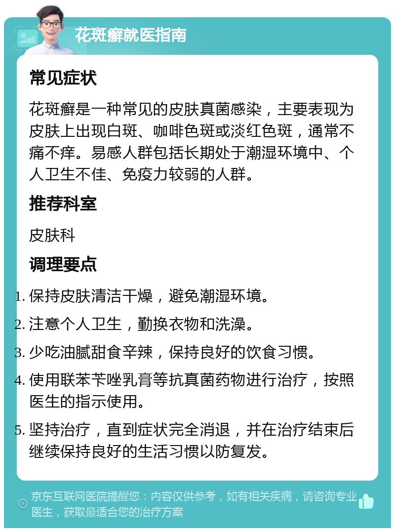 花斑癣就医指南 常见症状 花斑癣是一种常见的皮肤真菌感染，主要表现为皮肤上出现白斑、咖啡色斑或淡红色斑，通常不痛不痒。易感人群包括长期处于潮湿环境中、个人卫生不佳、免疫力较弱的人群。 推荐科室 皮肤科 调理要点 保持皮肤清洁干燥，避免潮湿环境。 注意个人卫生，勤换衣物和洗澡。 少吃油腻甜食辛辣，保持良好的饮食习惯。 使用联苯苄唑乳膏等抗真菌药物进行治疗，按照医生的指示使用。 坚持治疗，直到症状完全消退，并在治疗结束后继续保持良好的生活习惯以防复发。