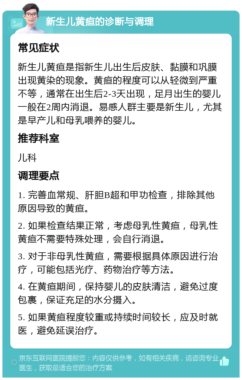 新生儿黄疸的诊断与调理 常见症状 新生儿黄疸是指新生儿出生后皮肤、黏膜和巩膜出现黄染的现象。黄疸的程度可以从轻微到严重不等，通常在出生后2-3天出现，足月出生的婴儿一般在2周内消退。易感人群主要是新生儿，尤其是早产儿和母乳喂养的婴儿。 推荐科室 儿科 调理要点 1. 完善血常规、肝胆B超和甲功检查，排除其他原因导致的黄疸。 2. 如果检查结果正常，考虑母乳性黄疸，母乳性黄疸不需要特殊处理，会自行消退。 3. 对于非母乳性黄疸，需要根据具体原因进行治疗，可能包括光疗、药物治疗等方法。 4. 在黄疸期间，保持婴儿的皮肤清洁，避免过度包裹，保证充足的水分摄入。 5. 如果黄疸程度较重或持续时间较长，应及时就医，避免延误治疗。