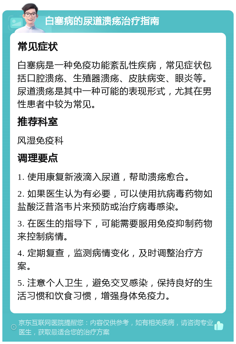 白塞病的尿道溃疡治疗指南 常见症状 白塞病是一种免疫功能紊乱性疾病，常见症状包括口腔溃疡、生殖器溃疡、皮肤病变、眼炎等。尿道溃疡是其中一种可能的表现形式，尤其在男性患者中较为常见。 推荐科室 风湿免疫科 调理要点 1. 使用康复新液滴入尿道，帮助溃疡愈合。 2. 如果医生认为有必要，可以使用抗病毒药物如盐酸泛昔洛韦片来预防或治疗病毒感染。 3. 在医生的指导下，可能需要服用免疫抑制药物来控制病情。 4. 定期复查，监测病情变化，及时调整治疗方案。 5. 注意个人卫生，避免交叉感染，保持良好的生活习惯和饮食习惯，增强身体免疫力。