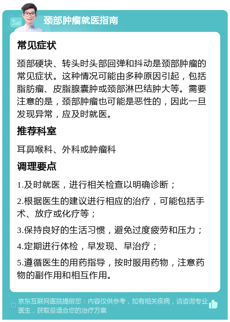 颈部肿瘤就医指南 常见症状 颈部硬块、转头时头部回弹和抖动是颈部肿瘤的常见症状。这种情况可能由多种原因引起，包括脂肪瘤、皮脂腺囊肿或颈部淋巴结肿大等。需要注意的是，颈部肿瘤也可能是恶性的，因此一旦发现异常，应及时就医。 推荐科室 耳鼻喉科、外科或肿瘤科 调理要点 1.及时就医，进行相关检查以明确诊断； 2.根据医生的建议进行相应的治疗，可能包括手术、放疗或化疗等； 3.保持良好的生活习惯，避免过度疲劳和压力； 4.定期进行体检，早发现、早治疗； 5.遵循医生的用药指导，按时服用药物，注意药物的副作用和相互作用。